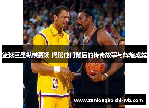 篮球巨星纵横赛场 揭秘他们背后的传奇故事与辉煌成就