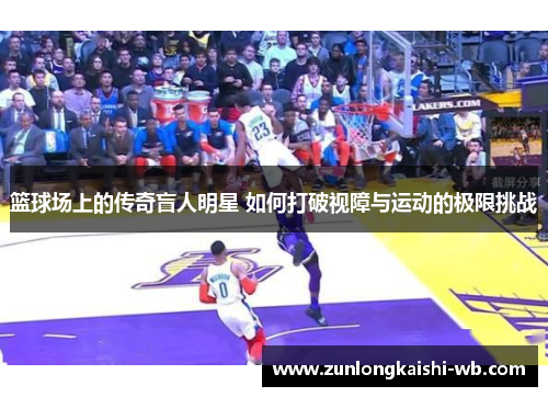 篮球场上的传奇盲人明星 如何打破视障与运动的极限挑战