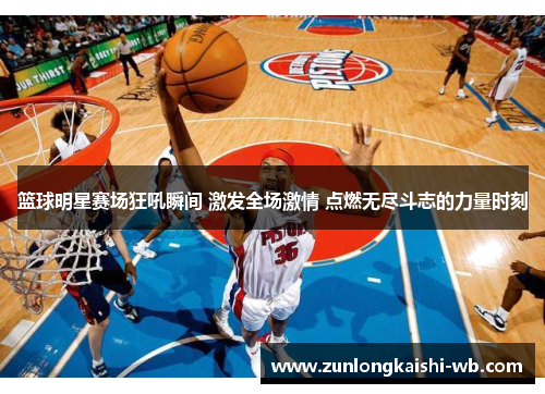篮球明星赛场狂吼瞬间 激发全场激情 点燃无尽斗志的力量时刻