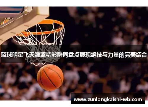 篮球明星飞天灌篮精彩瞬间盘点展现绝技与力量的完美结合