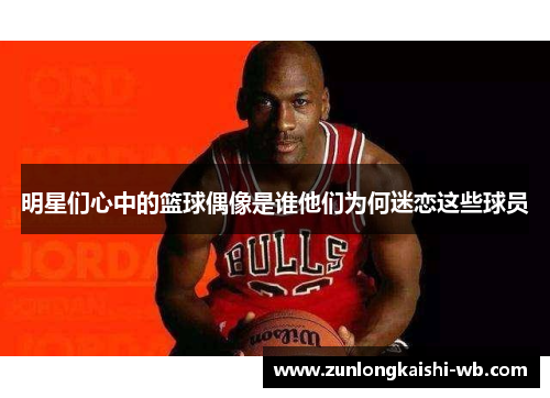 明星们心中的篮球偶像是谁他们为何迷恋这些球员